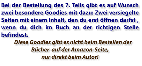 Bei der Bestellung des 7. Teils gibt es auf Wunsch zwei besondere Goodies mit dazu: Zwei versiegelte Seiten mit einem Inhalt, den du erst öffnen darfst , wenn du dich im Buch an der richtigen Stelle befindest.       Diese Goodies gibt es nicht beim Bestellen der Bücher  auf der Amazon-Seite, nur direkt beim Autor!