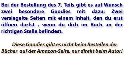 Bei der Bestellung des 7. Teils gibt es auf Wunsch zwei besondere Goodies mit dazu: Zwei versiegelte Seiten mit einem Inhalt, den du erst öffnen darfst , wenn du dich im Buch an der richtigen Stelle befindest.        Diese Goodies gibt es nicht beim Bestellen der Bücher  auf der Amazon-Seite, nur direkt beim Autor!