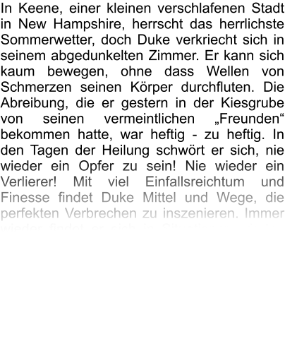 In Keene, einer kleinen verschlafenen Stadt in New Hampshire, herrscht das herrlichste Sommerwetter, doch Duke verkriecht sich in seinem abgedunkelten Zimmer. Er kann sich kaum bewegen, ohne dass Wellen von Schmerzen seinen Körper durchfluten. Die Abreibung, die er gestern in der Kiesgrube von seinen vermeintlichen „Freunden“ bekommen hatte, war heftig - zu heftig. In den Tagen der Heilung schwört er sich, nie wieder ein Opfer zu sein! Nie wieder ein Verlierer! Mit viel Einfallsreichtum und Finesse findet Duke Mittel und Wege, die perfekten Verbrechen zu inszenieren. Immer wieder findet er sich in Situationen wieder, die seine „dunkle Seite“ in ihm zum Handeln zwingen. Nur die Liebe kann ihn wieder auf die richtige Bahn bringen. Wird er diese finden? Das Buch nimmt den Leser mit auf eine spannende Reise quer durch die USA und begleitet Duke bei seiner Metamorphose vom schüchternen Jungen zum technisch versierten Computergenie, der mit einem