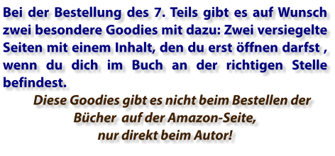Bei der Bestellung des 7. Teils gibt es auf Wunsch zwei besondere Goodies mit dazu: Zwei versiegelte Seiten mit einem Inhalt, den du erst öffnen darfst , wenn du dich im Buch an der richtigen Stelle befindest.       Diese Goodies gibt es nicht beim Bestellen der Bücher  auf der Amazon-Seite, nur direkt beim Autor!