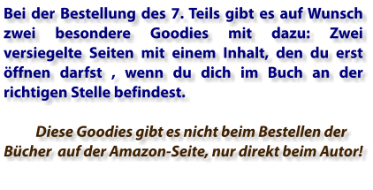 Bei der Bestellung des 7. Teils gibt es auf Wunsch zwei besondere Goodies mit dazu: Zwei versiegelte Seiten mit einem Inhalt, den du erst öffnen darfst , wenn du dich im Buch an der richtigen Stelle befindest.        Diese Goodies gibt es nicht beim Bestellen der Bücher  auf der Amazon-Seite, nur direkt beim Autor!