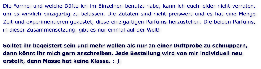 Die Formel und welche Düfte ich im Einzelnen benutzt habe, kann ich euch leider nicht verraten, um es wirklich einzigartig zu belassen. Die Zutaten sind nicht preiswert und es hat eine Menge Zeit und experimentieren gekostet, diese einzigartigen Parfüms herzustellen. Die beiden Parfüms, in dieser Zusammensetzung, gibt es nur einmal auf der Welt!  Solltet ihr begeistert sein und mehr wollen als nur an einer Duftprobe zu schnuppern, dann könnt ihr mich gern anschreiben. Jede Bestellung wird von mir individuell neu erstellt, denn Masse hat keine Klasse. :-)