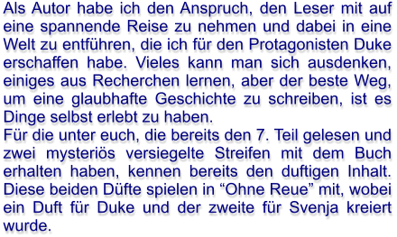 Als Autor habe ich den Anspruch, den Leser mit auf eine spannende Reise zu nehmen und dabei in eine Welt zu entführen, die ich für den Protagonisten Duke erschaffen habe. Vieles kann man sich ausdenken, einiges aus Recherchen lernen, aber der beste Weg, um eine glaubhafte Geschichte zu schreiben, ist es Dinge selbst erlebt zu haben. Für die unter euch, die bereits den 7. Teil gelesen und zwei mysteriös versiegelte Streifen mit dem Buch erhalten haben, kennen bereits den duftigen Inhalt. Diese beiden Düfte spielen in “Ohne Reue” mit, wobei ein Duft für Duke und der zweite für Svenja kreiert wurde.
